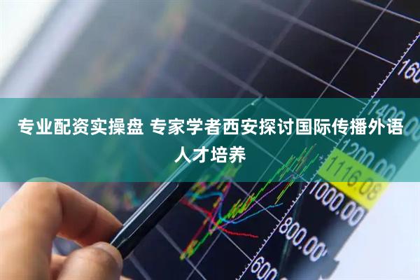 专业配资实操盘 专家学者西安探讨国际传播外语人才培养