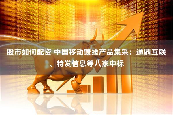 股市如何配资 中国移动馈线产品集采：通鼎互联、特发信息等八家中标