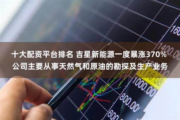 十大配资平台排名 吉星新能源一度暴涨370% 公司主要从事天然气和原油的勘探及生产业务
