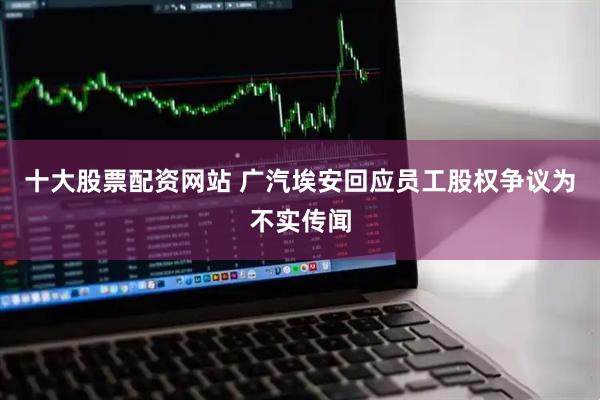 十大股票配资网站 广汽埃安回应员工股权争议为不实传闻