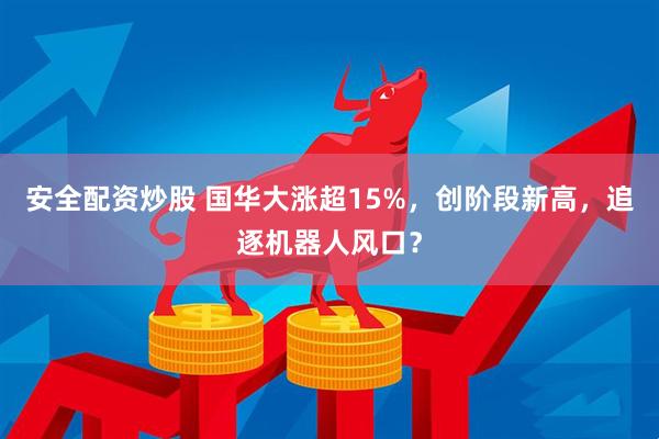 安全配资炒股 国华大涨超15%，创阶段新高，追逐机器人风口？