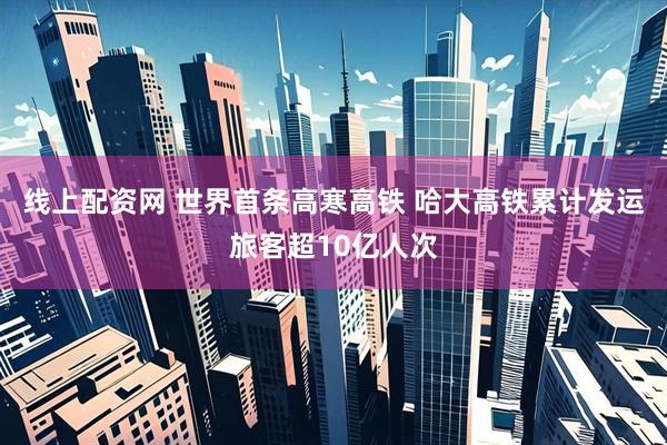 线上配资网 世界首条高寒高铁 哈大高铁累计发运旅客超10亿人次