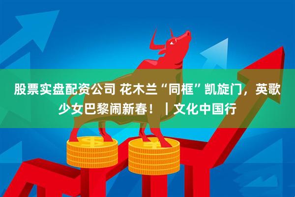 股票实盘配资公司 花木兰“同框”凯旋门，英歌少女巴黎闹新春！｜文化中国行