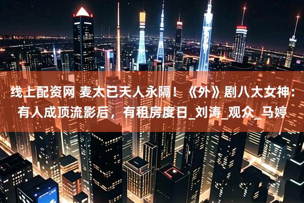 线上配资网 麦太已天人永隔！《外》剧八大女神：有人成顶流影后，有租房度日_刘涛_观众_马婷