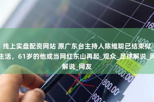 线上实盘配资网站 原广东台主持人陈维聪已结束狱中生活，61岁的他或当网红东山再起_观众_足球解说_网友