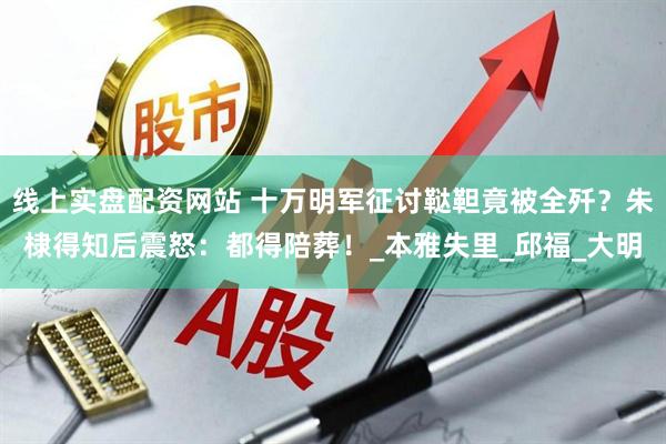 线上实盘配资网站 十万明军征讨鞑靼竟被全歼？朱棣得知后震怒：都得陪葬！_本雅失里_邱福_大明