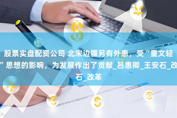 股票实盘配资公司 北宋边疆另有外患，受“重文轻武”思想的影响，为发展作出了贡献_吕惠卿_王安石_改革