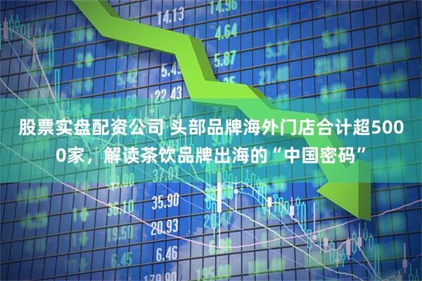 股票实盘配资公司 头部品牌海外门店合计超5000家，解读茶饮品牌出海的“中国密码”