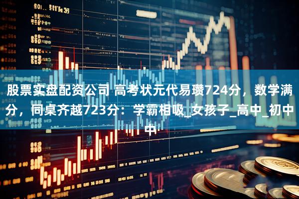 股票实盘配资公司 高考状元代易瓒724分，数学满分，同桌齐越723分：学霸相吸_女孩子_高中_初中