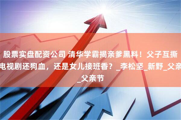 股票实盘配资公司 清华学霸揭亲爹黑料！父子互撕比电视剧还狗血，还是女儿接班香？_李松坚_新野_父亲节