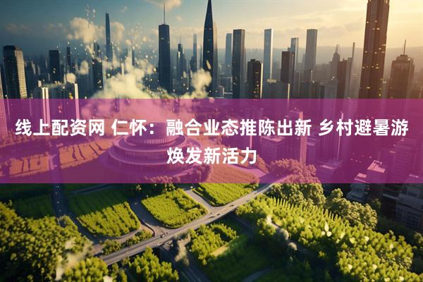 线上配资网 仁怀：融合业态推陈出新 乡村避暑游焕发新活力