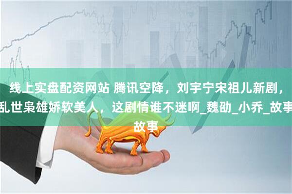 线上实盘配资网站 腾讯空降，刘宇宁宋祖儿新剧，乱世枭雄娇软美人，这剧情谁不迷啊_魏劭_小乔_故事