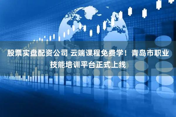 股票实盘配资公司 云端课程免费学！青岛市职业技能培训平台正式上线