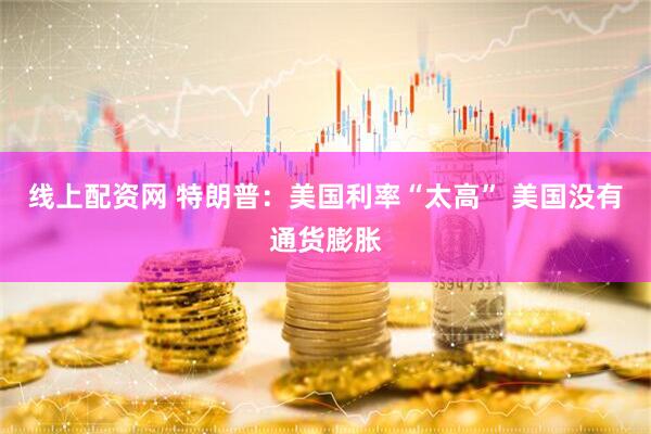 线上配资网 特朗普：美国利率“太高” 美国没有通货膨胀