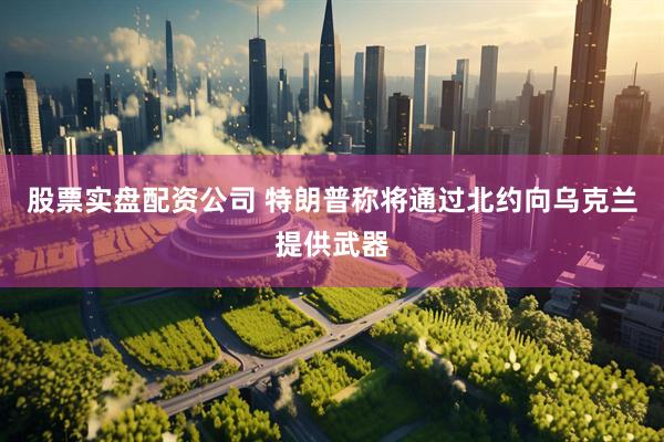 股票实盘配资公司 特朗普称将通过北约向乌克兰提供武器