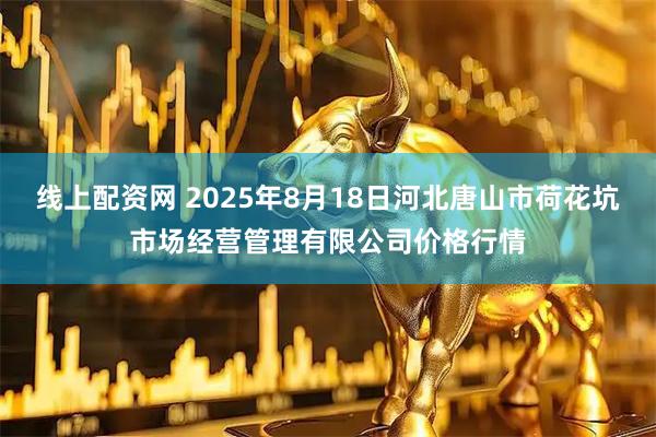 线上配资网 2025年8月18日河北唐山市荷花坑市场经营管理有限公司价格行情
