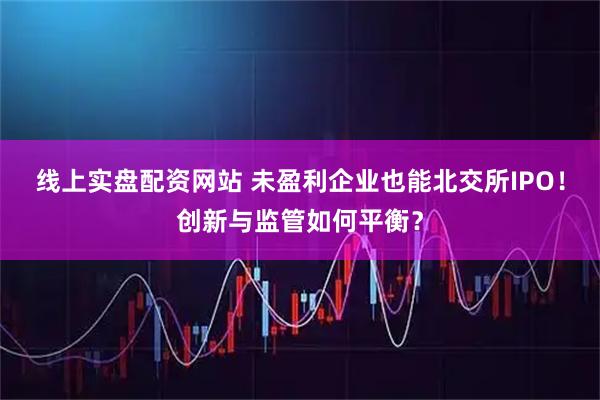 线上实盘配资网站 未盈利企业也能北交所IPO！创新与监管如何平衡？