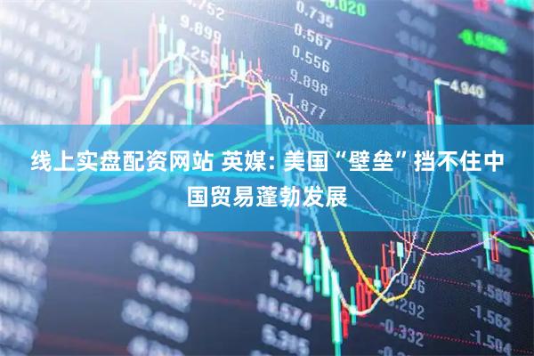 线上实盘配资网站 英媒: 美国“壁垒”挡不住中国贸易蓬勃发展