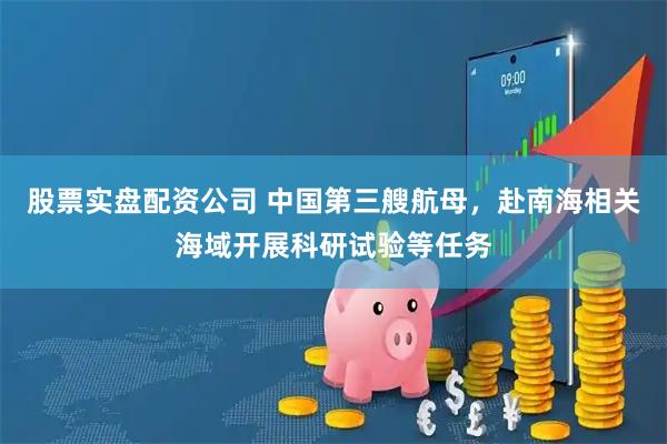 股票实盘配资公司 中国第三艘航母，赴南海相关海域开展科研试验等任务