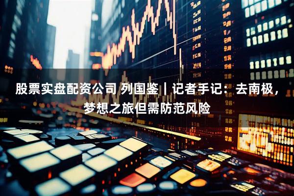 股票实盘配资公司 列国鉴｜记者手记：去南极，梦想之旅但需防范风险