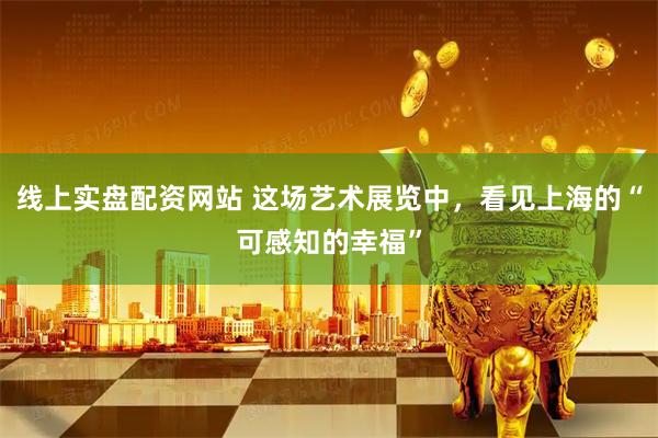 线上实盘配资网站 这场艺术展览中，看见上海的“可感知的幸福”