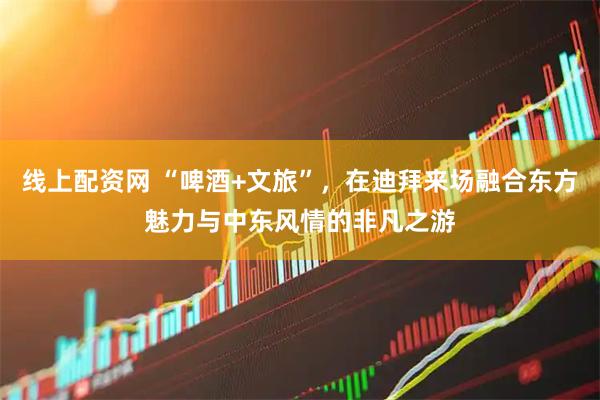 线上配资网 “啤酒+文旅”，在迪拜来场融合东方魅力与中东风情的非凡之游