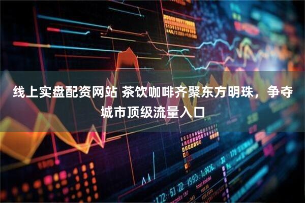 线上实盘配资网站 茶饮咖啡齐聚东方明珠，争夺城市顶级流量入口