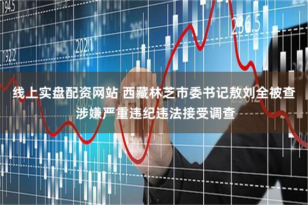 线上实盘配资网站 西藏林芝市委书记敖刘全被查 涉嫌严重违纪违法接受调查