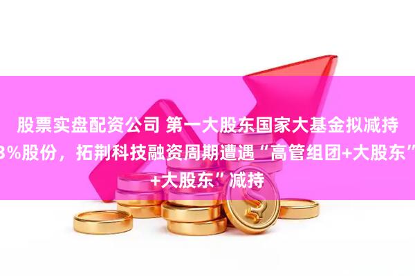 股票实盘配资公司 第一大股东国家大基金拟减持不超3%股份，拓荆科技融资周期遭遇“高管组团+大股东”减持