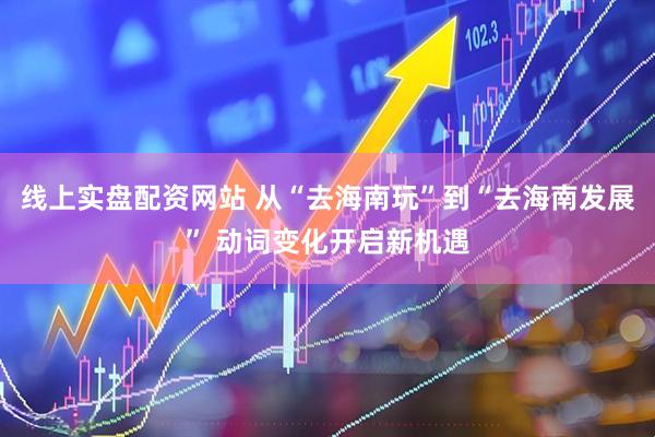 线上实盘配资网站 从“去海南玩”到“去海南发展” 动词变化开启新机遇