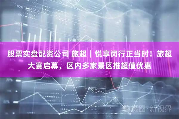 股票实盘配资公司 旅超｜悦享闵行正当时！旅超大赛启幕，区内多家景区推超值优惠