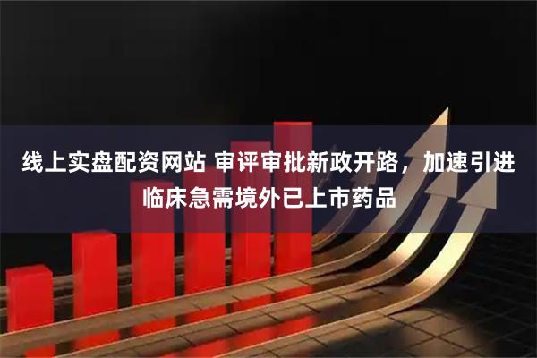 线上实盘配资网站 审评审批新政开路，加速引进临床急需境外已上市药品