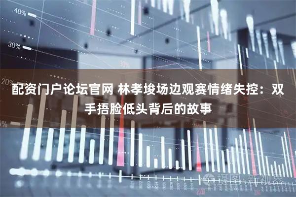 配资门户论坛官网 林孝埈场边观赛情绪失控：双手捂脸低头背后的故事