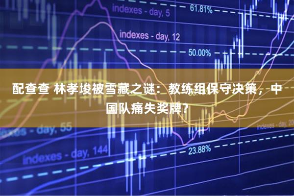 配查查 林孝埈被雪藏之谜：教练组保守决策，中国队痛失奖牌？