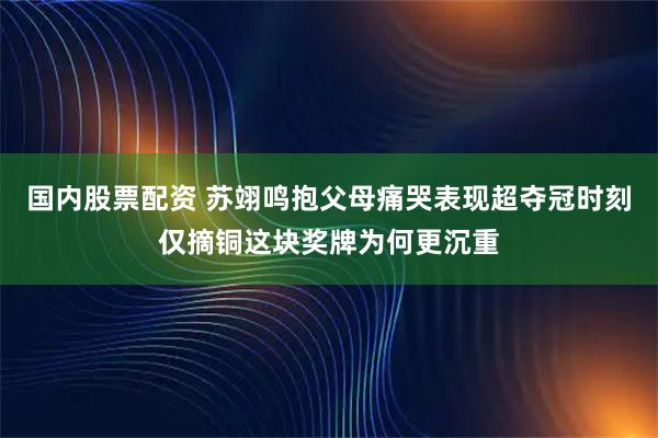 国内股票配资 苏翊鸣抱父母痛哭表现超夺冠时刻仅摘铜这块奖牌为何更沉重