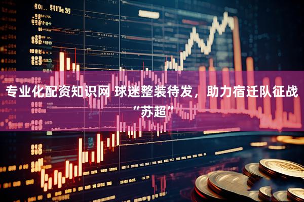 专业化配资知识网 球迷整装待发，助力宿迁队征战“苏超”