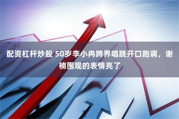 配资杠杆炒股 50岁李小冉跨界唱跳开口跑调，谢楠围观的表情亮了