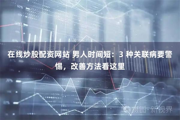 在线炒股配资网站 男人时间短：3 种关联病要警惕，改善方法看这里
