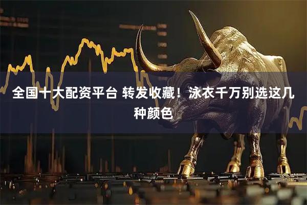 全国十大配资平台 转发收藏！泳衣千万别选这几种颜色