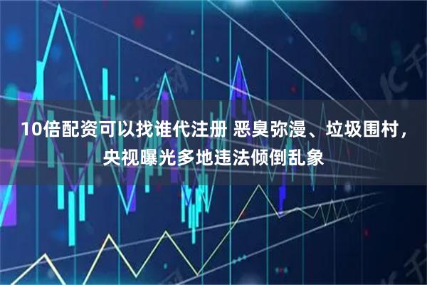 10倍配资可以找谁代注册 恶臭弥漫、垃圾围村，央视曝光多地违法倾倒乱象