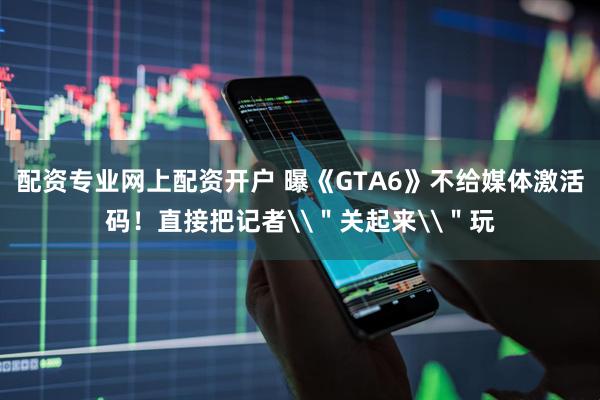 配资专业网上配资开户 曝《GTA6》不给媒体激活码！直接把记者\＂关起来\＂玩