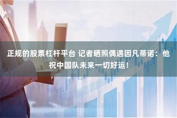 正规的股票杠杆平台 记者晒照偶遇因凡蒂诺：他祝中国队未来一切好运！