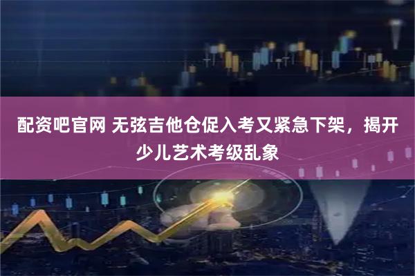 配资吧官网 无弦吉他仓促入考又紧急下架，揭开少儿艺术考级乱象