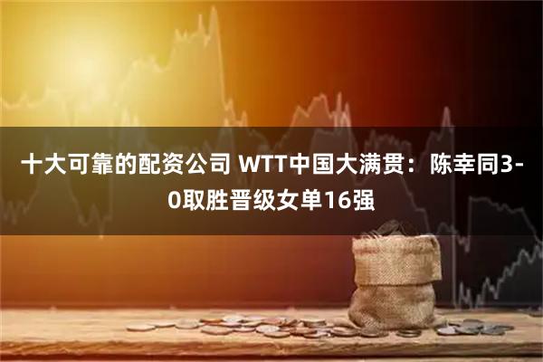 十大可靠的配资公司 WTT中国大满贯：陈幸同3-0取胜晋级女单16强